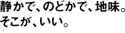 静かで、のどかで、地味。そこが、いい。